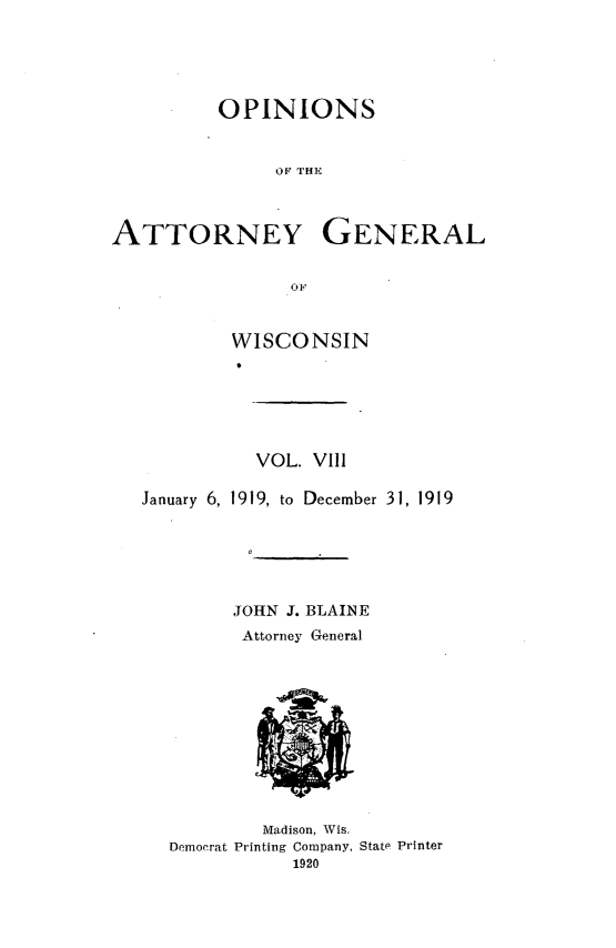 handle is hein.sag/sagwi0045 and id is 1 raw text is: ï»¿OPINIONS
OF T1'HE
ATTORNEY GENERAL
OF,
WISCONSIN
VOL. VIll
January 6, 1919, to December 31, 1919
JOHN J. BLAINE
Attorney General
Madison, Wis.
Democrat Printing Company, State Printer
1920


