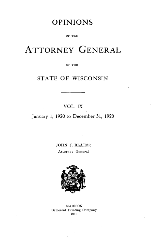 handle is hein.sag/sagwi0046 and id is 1 raw text is: ï»¿OPINIONS
OF TIMR
ATTORNEY GENERAL
OF THE
STATE OF WISCONSIN
VOL. IX
January 1, 1920 to December 31, 1920
JOHN J. BLAINE
Attorney General

MADISON
Democrat Printing Company
1921


