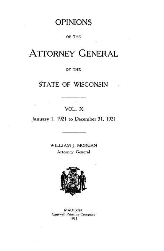 handle is hein.sag/sagwi0047 and id is 1 raw text is: ï»¿OPINIONS
OF THE
ATTORNEY GENERAL
OF THE
STATE OF WISCONSIN
VOL. X
January 1, 1921 to December 31, 1921
WILLIAM J. MORGAN
Attorney General

MADISON
Cantwell Printing Company
1921


