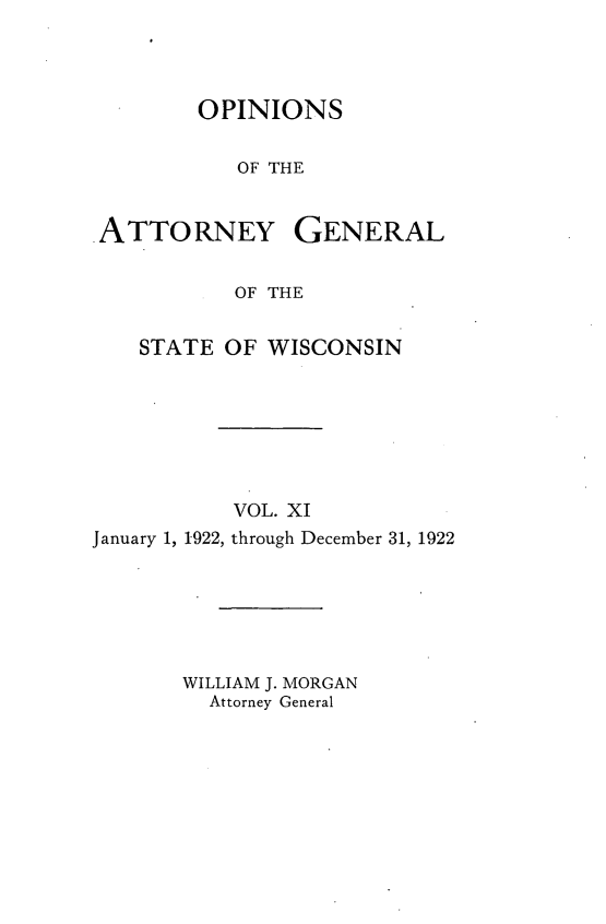 handle is hein.sag/sagwi0048 and id is 1 raw text is: ï»¿OPINIONS
OF THE

ATTORNEY

GENERAL

OF THE
STATE OF WISCONSIN
VOL. XI
January 1, 1922, through December 31, 1922
WILLIAM J. MORGAN
Attorney General


