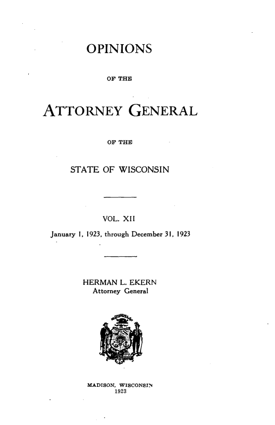 handle is hein.sag/sagwi0049 and id is 1 raw text is: ï»¿OPINIONS
OF THE
ATTORNEY GENERAL
OF THE
STATE OF WISCONSIN
VOL. XII
January 1, 1923, through December 31, 1923
HERMAN L. EKERN
Attorney General

MADISON, WISCONSIN
1923


