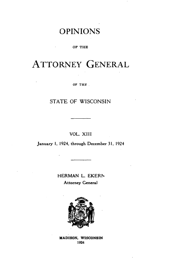handle is hein.sag/sagwi0050 and id is 1 raw text is: ï»¿OPINIONS
OF THE
ATTORNEY GENERAL
OF THEF
STATE OF WISCONSIN
VOL. XIII
January 1, 1924, through December 31, 1924
HERMAN L. EKERN
Attorney General
MADISON, WISCONSIN
1924



