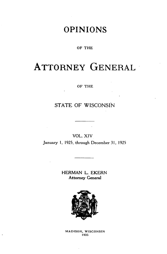 handle is hein.sag/sagwi0051 and id is 1 raw text is: ï»¿OPINIONS
OF THE
ATTORNEY GENERAL
OF THE
STATE OF WISCONSIN
VOL. XIV
January 1, 1925, through December 31, 1925
HERMAN L. EKERN
Attorney General

MADISON, WISCONSIN
1925


