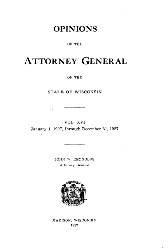 handle is hein.sag/sagwi0053 and id is 1 raw text is: ï»¿OPINIONS
OF THE
ATTORNEY GENERAL
OF THE
STATE OF WISCONSIN
VOL. XVI
January 1, 1927, through December 31, 1927
JOHN W. REYNOLDS
Attorney General
MADISON, WISCONSIN
1927


