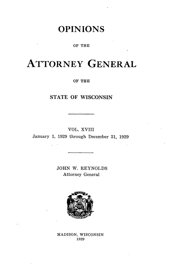 handle is hein.sag/sagwi0055 and id is 1 raw text is: ï»¿OPINIONS
OF THE
ATTORNEY GENERAL
OF THE
STATE OF WISCONSIN
VOL. XVIII
January 1, 1929 through December 31, 1929
JOHN W. REYNOLDS
Attorney General

MADISON, WISCONSIN
1929


