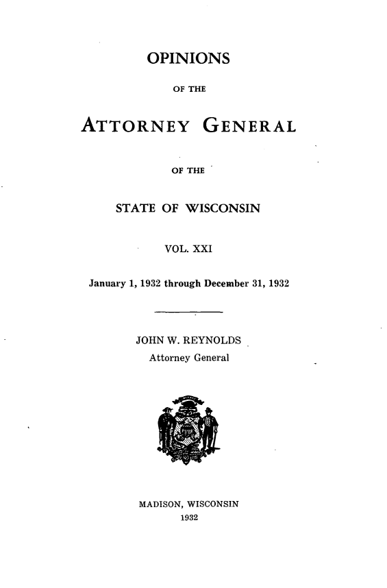 handle is hein.sag/sagwi0058 and id is 1 raw text is: ï»¿OPINIONS
OF THE
ATTORNEY GENERAL
OF THE
STATE OF WISCONSIN
VOL. XXI
January 1, 1932 through December 31, 1932
JOHN W. REYNOLDS
Attorney General

MADISON, WISCONSIN
1932


