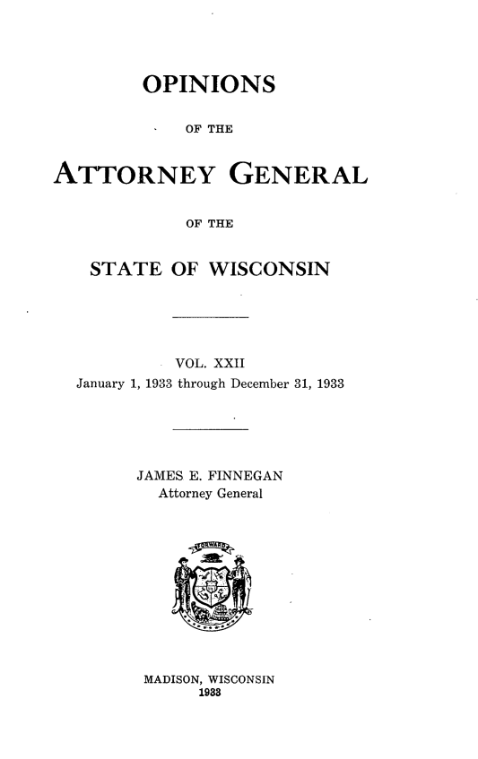 handle is hein.sag/sagwi0059 and id is 1 raw text is: ï»¿OPINIONS
OF THE
ATTORNEY GENERAL
OF THE
STATE OF WISCONSIN
VOL. XXII
January 1, 1933 through December 31, 1933
JAMES E. FINNEGAN
Attorney General
MADISON, WISCONSIN
1933



