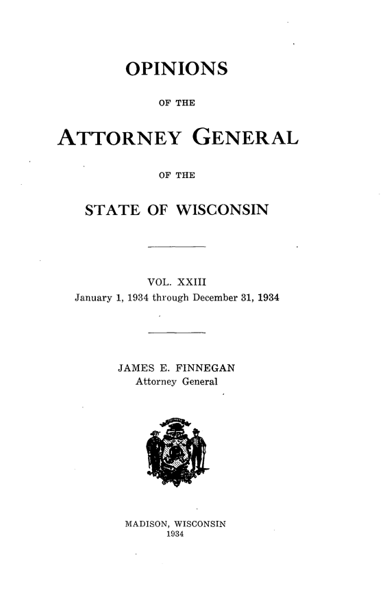 handle is hein.sag/sagwi0060 and id is 1 raw text is: ï»¿OPINIONS
OF THE
ATTORNEY GENERAL
OF THE
STATE OF WISCONSIN
VOL. XXIII
January 1, 1934 through December 31, 1934
JAMES E. FINNEGAN
Attorney General

MADISON, WISCONSIN
1934


