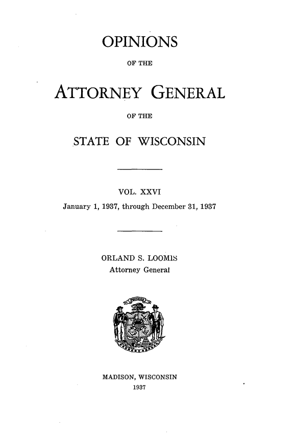handle is hein.sag/sagwi0063 and id is 1 raw text is: ï»¿OPINIONS
OF THE
ATTORNEY GENERAL
OF THE
STATE OF WISCONSIN
VOL. XXVI
January 1, 1937, through December 31, 1937
ORLAND S. LOOMIS
Attorney General

MADISON, WISCONSIN
1937


