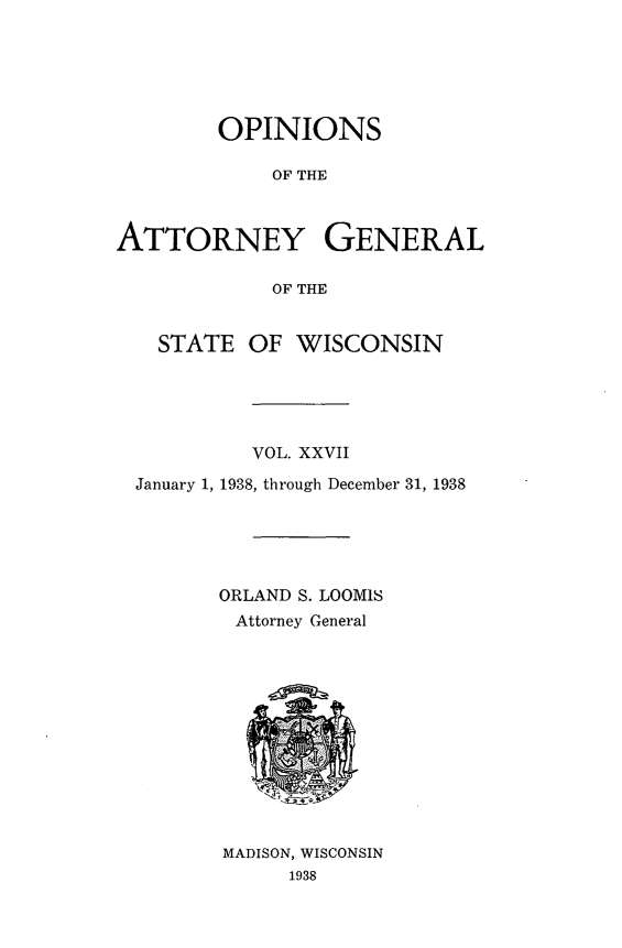 handle is hein.sag/sagwi0064 and id is 1 raw text is: ï»¿OPINIONS
OF THE
ATTORNEY GENERAL
OF THE
STATE OF WISCONSIN
VOL. XXVII
January 1, 1938, through December 31, 1938
ORLAND S. LOOMIS
Attorney General

MADISON, WISCONSIN
1938


