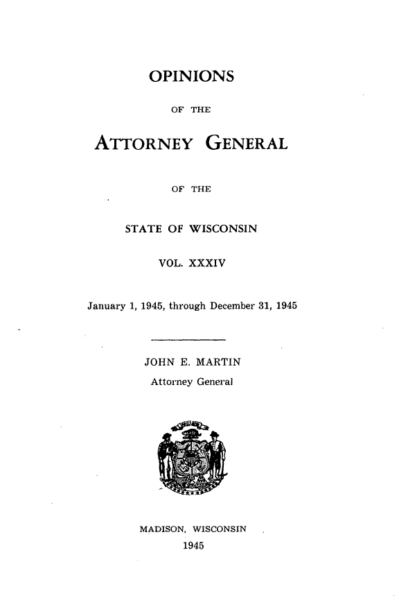 handle is hein.sag/sagwi0071 and id is 1 raw text is: ï»¿OPINIONS
OF THE

ATTORNEY

GENERAL

OF THE

STATE OF WISCONSIN
VOL. XXXIV
January 1, 1945, through December 31, 1945
JOHN E. MARTIN
Attorney General

MADISON, WISCONSIN
1945



