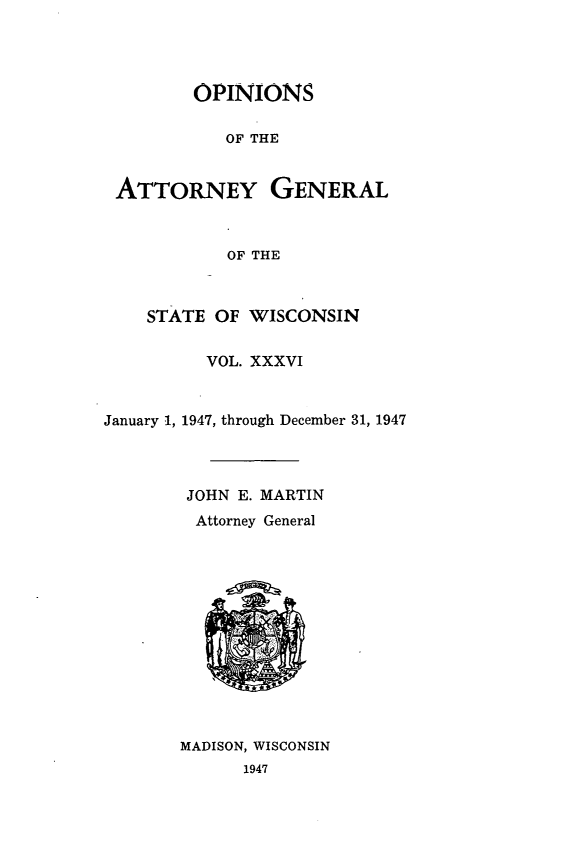 handle is hein.sag/sagwi0073 and id is 1 raw text is: ï»¿OPINIONS
OF THE
ATTORNEY GENERAL
OF THE
STATE OF WISCONSIN
VOL. XXXVI
January 1, 1947, through December 31, 1947
JOHN E. MARTIN
Attorney General

MADISON, WISCONSIN
1947


