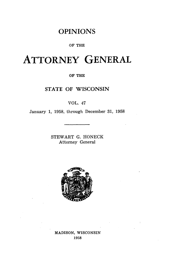 handle is hein.sag/sagwi0084 and id is 1 raw text is: ï»¿OPINIONS
OF THE
ATTORNEY GENERAL
OF THE
STATE OF WISCONSIN
VOL. 47
January 1, 1958, through December 31, 1958

STEWART G. HONECK
Attorney General

MADISON, WISCONSIN
1958


