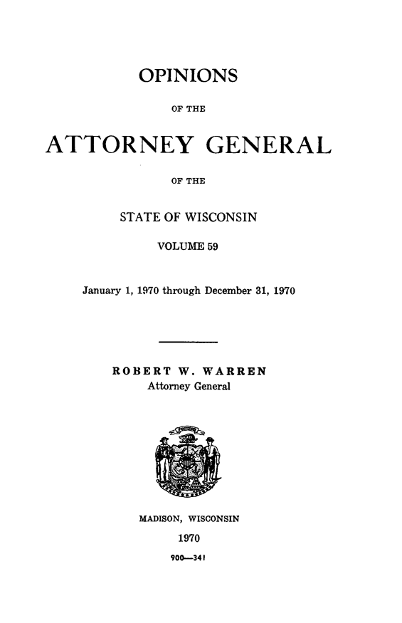 handle is hein.sag/sagwi0096 and id is 1 raw text is: ï»¿OPINIONS
OF THE
ATTORNEY GENERAL
OF THE

STATE OF WISCONSIN
VOLUME 59
January 1, 1970 through December 31, 1970
ROBERT W. WARREN
Attorney General

MADISON, WISCONSIN
1970

900-341


