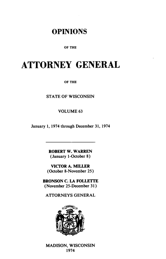 handle is hein.sag/sagwi0100 and id is 1 raw text is: ï»¿OPINIONS
OF THE
ATTORNEY GENERAL
OF THE

STATE OF WISCONSIN
VOLUME 63
January 1, 1974 through December 31, 1974
ROBERT W. WARREN
(January 1-October 8)
VICTOR A. MILLER
(October 8-November 25)
BRONSON C. LA FOLLETTE
(November 25-December 31)
ATTORNEYS GENERAL

MADISON, WISCONSIN
1974


