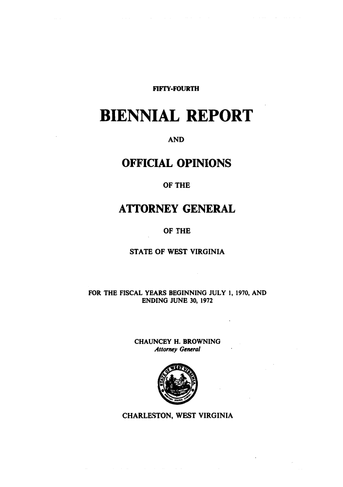 handle is hein.sag/sagwv0003 and id is 1 raw text is: FIFTY-FOURTH

BIENNIAL REPORT
AND
OFFICIAL OPINIONS
OF THE

ATTORNEY GENERAL
OF THE
STATE OF WEST VIRGINIA

FOR THE FISCAL YEARS BEGINNING JULY 1, 1970, AND
ENDING JUNE 30, 1972
CHAUNCEY H. BROWNING
Attorney General

CHARLESTON, WEST VIRGINIA


