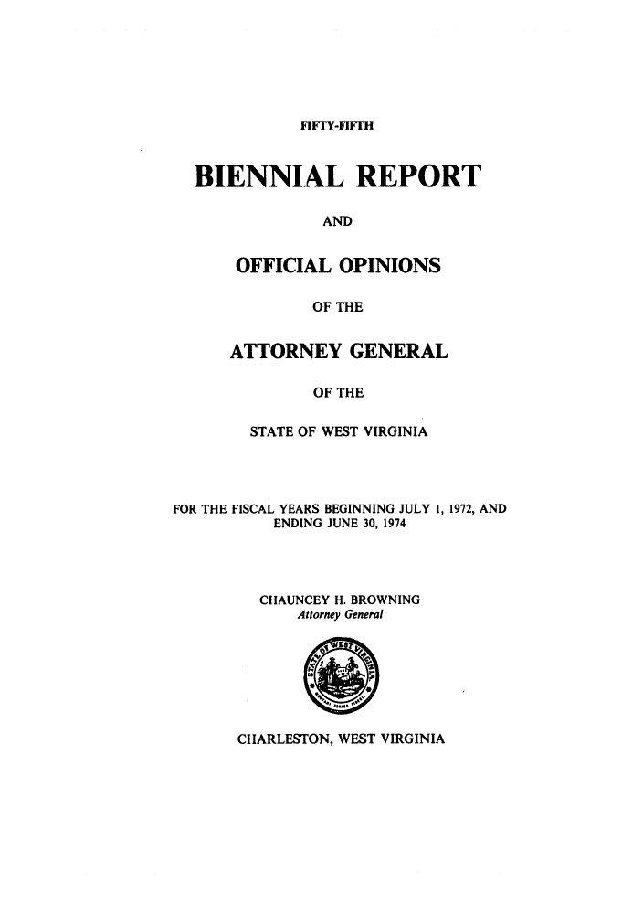handle is hein.sag/sagwv0004 and id is 1 raw text is: FIFFY-FIFFH

BIENNIAL REPORT
AND
OFFICIAL OPINIONS
OF THE

ATTORNEY GENERAL
OF THE
STATE OF WEST VIRGINIA

FOR THE FISCAL YEARS BEGINNING JULY 1, 1972, AND
ENDING JUNE 30, 1974
CHAUNCEY H. BROWNING
Attorney General

CHARLESTON, WEST VIRGINIA


