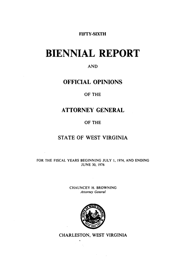 handle is hein.sag/sagwv0005 and id is 1 raw text is: FIFTY-SIXTH

BIENNIAL REPORT
AND
OFFICIAL OPINIONS
OF THE

ATTORNEY GENERAL
OF THE
STATE OF WEST VIRGINIA

FOR THE FISCAL YEARS BEGINNING JULY 1, 1974, AND ENDING
JUNE 30, 1976
CHAUNCEY H. BROWNING
Attorney General

CHARLESTON, WEST VIRGINIA


