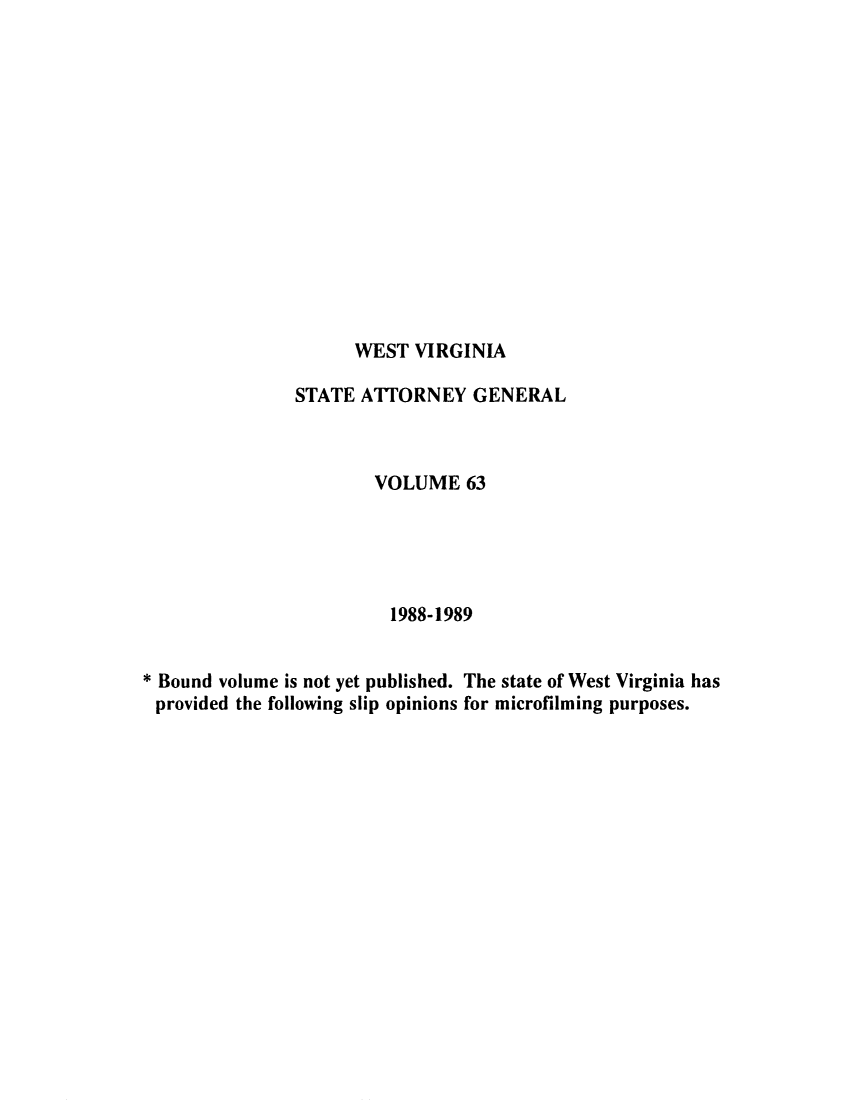 handle is hein.sag/sagwv0013 and id is 1 raw text is: WEST VIRGINIA

STATE ATTORNEY GENERAL
VOLUME 63
1988-1989
* Bound volume is not yet published. The state of West Virginia has
provided the following slip opinions for microfilming purposes.


