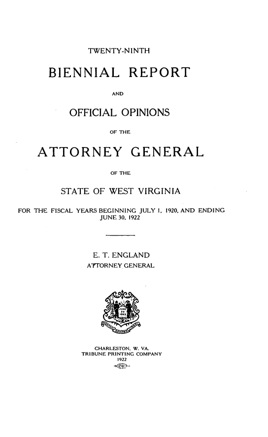 handle is hein.sag/sagwv0016 and id is 1 raw text is: TWENTY-NI NTH

BIENNIAL REPORT
AND
OFFICIAL OPINIONS
OF THE

ATTORNEY GENERAL
OF THE
STATE OF WEST VIRGINIA
FOR THE FISCAL YEARS BEGINNING JULY 1, 1920, AND ENDING
JUNE 30, 1922
E. T. ENGLAND
ATTORNEY GENERAL

CHARLESTON. W. VA.
TRIBUNE PRINTING COMPANY
1922


