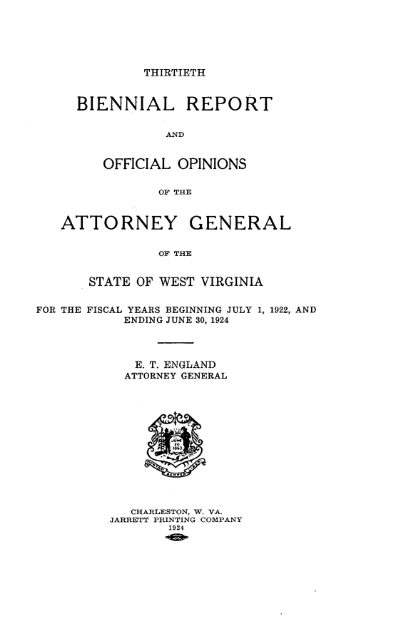 handle is hein.sag/sagwv0017 and id is 1 raw text is: THIRTIETH

BIENNIAL REPORT
AND
OFFICIAL OPINIONS
OF THE

ATTORNEY GENERAL
OF THE
STATE OF WEST VIRGINIA
FOR THE FISCAL YEARS BEGINNING JULY 1, 1922, AND
ENDING JUNE 30, 1924
E. T. ENGLAND
ATTORNEY GENERAL

CHARLESTON, W. VA.
JARRETT PRINTING COMPANY
1924


