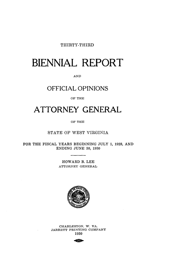 handle is hein.sag/sagwv0020 and id is 1 raw text is: THIRTY-THIRD

BIENNIAL REPORT
AND
OFFICIAL OPINIONS
OF THE
ATTORNEY GENERAL
OF THE
STATE OF WEST VIRGINIA
FOR THE FISCAL YEARS BEGINNING JULY 1, 1928, AND
ENDING JUNE 30, 1930
HOWARD B. LEE
ATTORNEY GENERAL

CHARLESTON, W. VA.
JARRETT PRINTING COMPANY
1930


