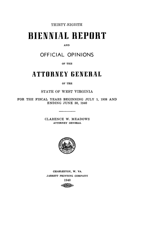 handle is hein.sag/sagwv0025 and id is 1 raw text is: THIRTY-EIGHTH
BIENNIAL REPORT
AND
OFFICIAL OPINIONS
OF THE
ATTORNEY GENERAL
OF THE
STATE OF WEST VIRGINIA
FOR THE FISCAL YEARS BEGINNING JULY 1, 1938 AND
ENDING JUNE 30, 1940
CLARENCE W. MEADOWS
ATTORNEY GENERAL
CHARLESTON, W. VA.
JARRETT PRINTING COMPANY
1940


