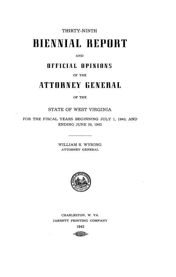 handle is hein.sag/sagwv0026 and id is 1 raw text is: THIRTY-NINTH
BIENNIAL REPORT
AND
OFFICIAL HPINIONS
OF THE
ATTORNEY GENERAL
OF THE
STATE OF WEST VIRGINIA
FOR THE FISCAL YEARS BEGINNING JULY 1, 1940, AND
ENDING JUNE 30, 1942
WILLIAM S. WYSONG
ATTORNEY GENERAL
CHARLESTON, W. VA.
JARRETT PRINTING COMPANY
1942



