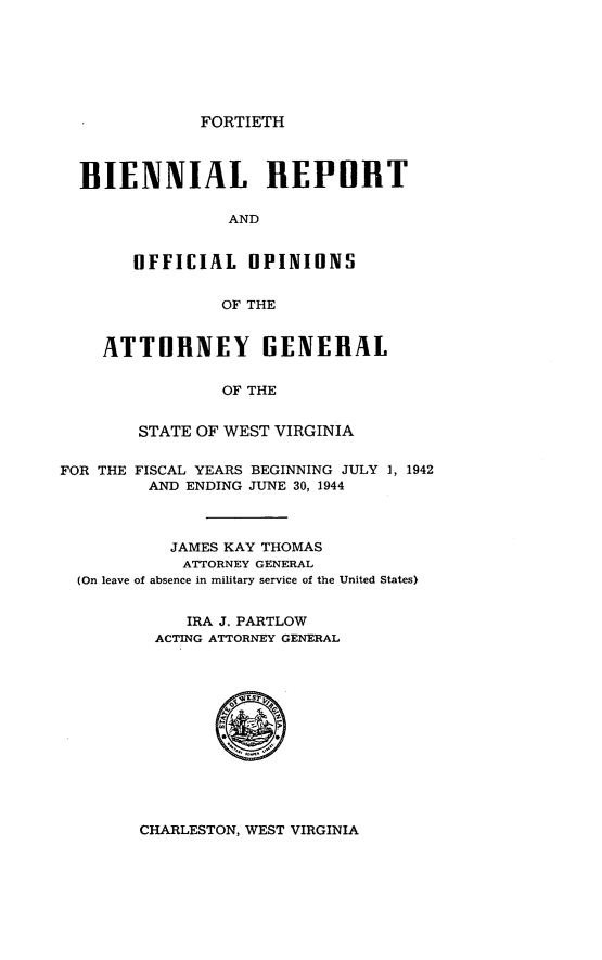 handle is hein.sag/sagwv0027 and id is 1 raw text is: FORTIETH

BIENNIAL REPORT
AND
UFFICIAL OPINIONS
OF THE
ATTORNEY GENERAL
OF THE
STATE OF WEST VIRGINIA
FOR THE FISCAL YEARS BEGINNING JULY 1, 1942
AND ENDING JUNE 30, 1944
JAMES KAY THOMAS
ATTORNEY GENERAL
(On leave of absence in military service of the United States)
IRA J. PARTLOW
ACTING ATTORNEY GENERAL

CHARLESTON, WEST VIRGINIA


