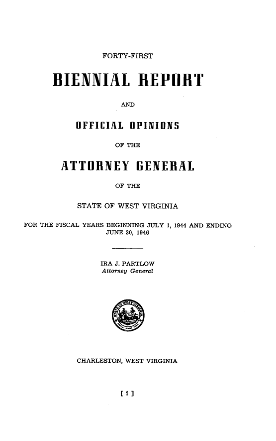 handle is hein.sag/sagwv0028 and id is 1 raw text is: FORTY-FIRST

BIENNIAL REPORT
AND
OFFICIAL OPINIUNS
OF THE
ATTOIINEY GENERAL
OF THE
STATE OF WEST VIRGINIA
FOR THE FISCAL YEARS BEGINNING JULY 1, 1944 AND ENDING
JUNE 30, 1946
IRA J. PARTLOW
Attorney General
CHARLESTON, WEST VIRGINIA

IiI



