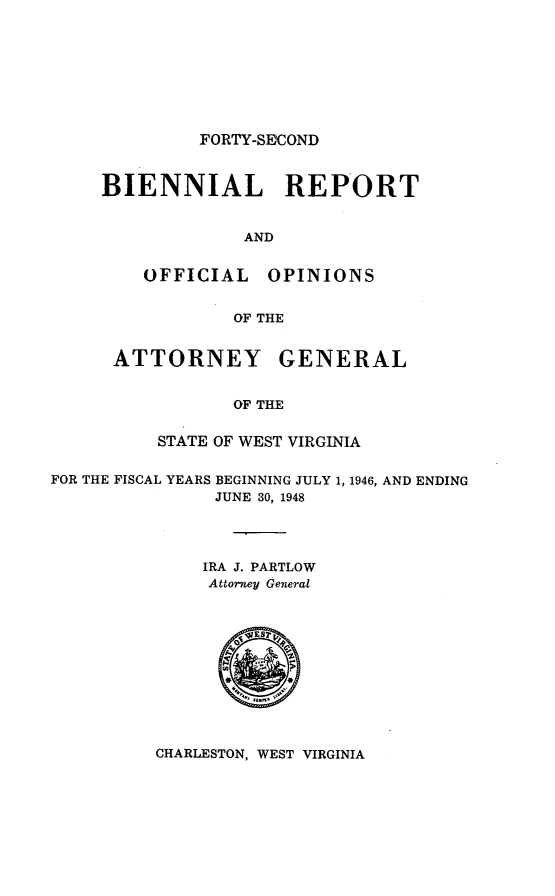 handle is hein.sag/sagwv0029 and id is 1 raw text is: FORTY-SE COND
BIENNIAL REPORT
AND
OFFICIAL      OPINIONS
OF THE
ATTORNEY GENERAL
OF THE
STATE OF WEST VIRGINIA
FOR THE FISCAL YEARS BEGINNING JULY 1, 1946, AND ENDING
JUNE 30, 1948
IRA J. PARTLOW
Attorney General

CHARLESTON, WEST VIRGINIA


