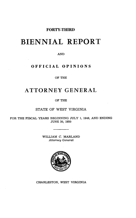 handle is hein.sag/sagwv0030 and id is 1 raw text is: FORTY-THIRD

BIENNIAL REPORT
AND
OFFICIAL OPINIONS
OF THE
ATTORNEY GENERAL
OF THE
STATE OF WEST VIRGINIA

FOR THE FISCAL YEARS BEGINNING JULY 1, 1948, AND ENDING
JUNE 30, 1950
WILLIAM C. MARLAND
Attorney Generat

CHARLESTON, WEST VIRGINIA



