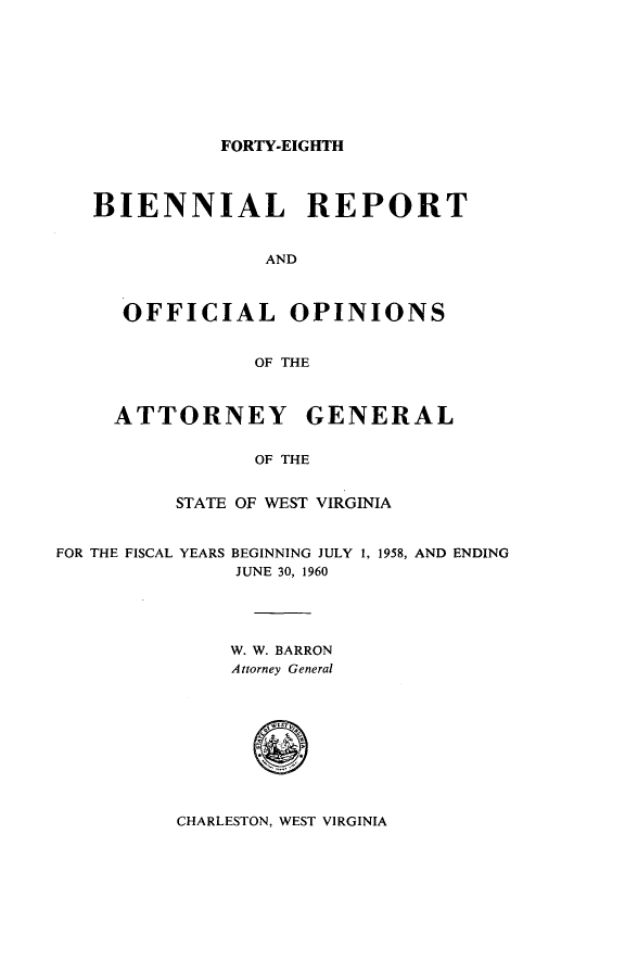 handle is hein.sag/sagwv0032 and id is 1 raw text is: FORTY-EIGHTH
BIENNIAL REPORT
AND
OFFICIAL OPINIONS
OF THE
ATTORNEY GENERAL
OF THE
STATE OF WEST VIRGINIA
FOR THE FISCAL YEARS BEGINNING JULY 1, 1958, AND ENDING
JUNE 30, 1960
W. W. BARRON
Attorney General
0

CHARLESTON, WEST VIRGINIA



