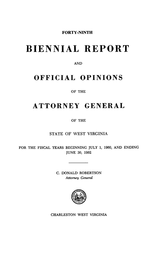 handle is hein.sag/sagwv0033 and id is 1 raw text is: FORTY-NINTH

BIENNIAL REPORT
AND
OFFICIAL OPINIONS
OF THE
ATTORNEY GENERAL
OF THE
STATE OF WEST VIRGINIA

FOR THE FISCAL YEARS BEGINNING JULY 1,
JUNE 30, 1962

1960, AND ENDING

C. DONALD ROBERTSON
Attorney General

CHARLESTON WEST VIRGINIA


