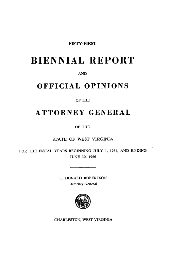 handle is hein.sag/sagwv0035 and id is 1 raw text is: FIFTY-FIRST

BIENNIAL REPORT
AND
OFFICIAL OPINIONS
OF THE
ATTORNEY GENERAL
OF THE
STATE OF WEST VIRGINIA
FOR THE FISCAL YEARS BEGINNING JULY 1, 1964, AND ENDING
JUNE 30, 1966
C. DONALD ROBERTSON
Attorney General
0

CHARLESTON, WEST VIRGINIA


