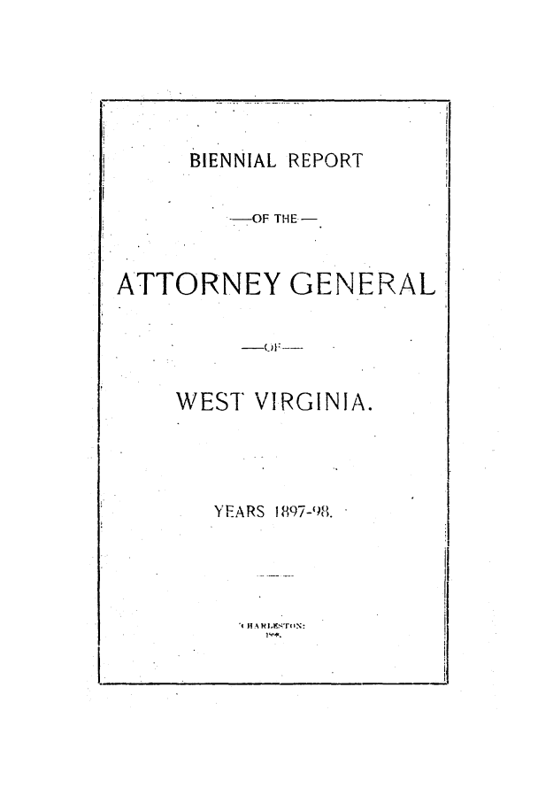 handle is hein.sag/sagwv0039 and id is 1 raw text is: BIENNIAL REPORT
--OF THE-
ATTORNEY GENERAL
WEST VIRGINIA.
YEARS 1897-98.
't HARi.tr ;'riwN:


