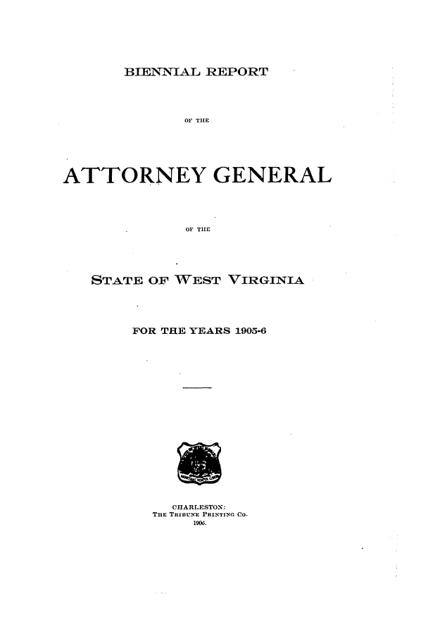 handle is hein.sag/sagwv0040 and id is 1 raw text is: BIENNIAL REPORT

OF TIE
ATTORNEY GENERAL
OF THE
STATE OF WEST VIRGINIA

FOR THE YEARS 1905-6
CHARLESTON:
THE TRI1II-NE PRINTING CO-
190d.


