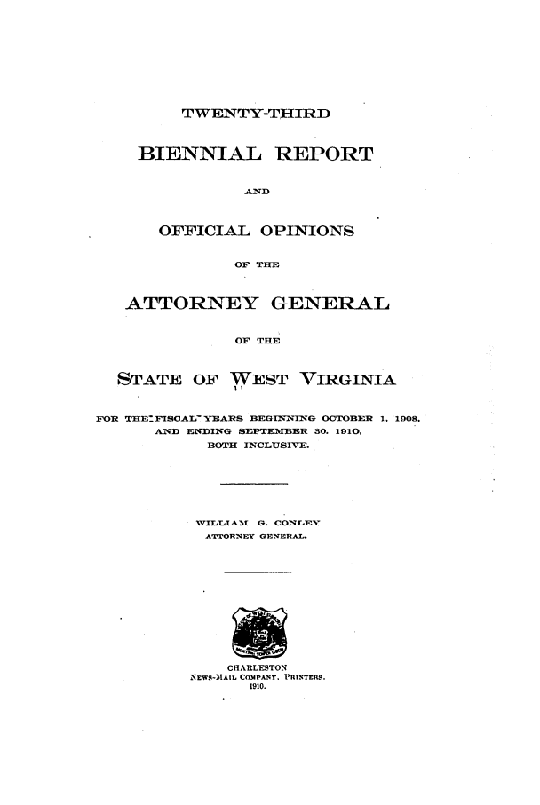 handle is hein.sag/sagwv0042 and id is 1 raw text is: TWENTY-THIRD

BIENNIAL REPORT
AND
OFFICIAL OPINIONS
OF THE
ATTORNEY GENERAL
OF THE
STATE OF WEST VIRGINIA
FOR TRE:FISoAL- XEARS BEGINNIG OCTOBER 1. 1908.
AND ENDING SEPTEMBER 30. 1910,
BOTH INCLUSIVE.
WVILLIAM  0. CONLEY
ATTJ[ORN'qEY GEINERAL.
CHARLESTON
NEWS-M1AIL COMPANY. PRINTERS.
1910.


