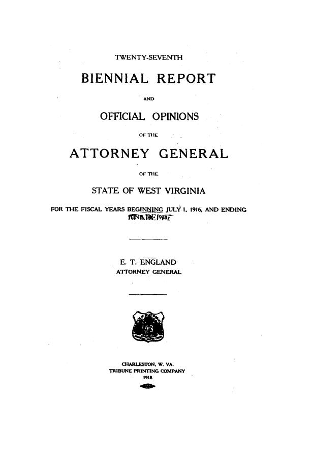 handle is hein.sag/sagwv0046 and id is 1 raw text is: TWENTY-SEVENTH

BIENNIAL REPORT
AND
OFFICIAL OPINIONS
OF THE
ATTORNEY GENERAL
OF THE
STATE OF WEST VIRGINIA

FOR THE FISCAL YEARS

BEGING JULY 1. 1916. AND ENDING
~lkwlq [98r

E. T. ENGLAND
ATTORNEY GENERAL
CHARLESrON. W. VA.
TRIBUNE PRINTING COMPANY
1918


