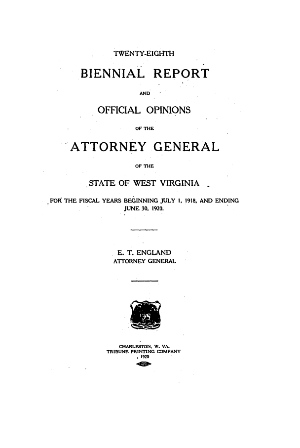 handle is hein.sag/sagwv0047 and id is 1 raw text is: TWENTY-EIGHTH

BIENNIAL REPORT
AND
OFFICIAL OPINIONS
OF THE
ATTORNEY GENERAL
OF THE
STATE OF WEST VIRGINIA

FOIk THE FISCAL YEARS

BEGINNING JULY 1, 1918, AND ENDING
JUNE 30. 1920.

E. T. ENGLAND
ATTORNEY GENERAL
CHARLESTON. W. VA.
TRIBUNE PRINTING COMPANY
1920


