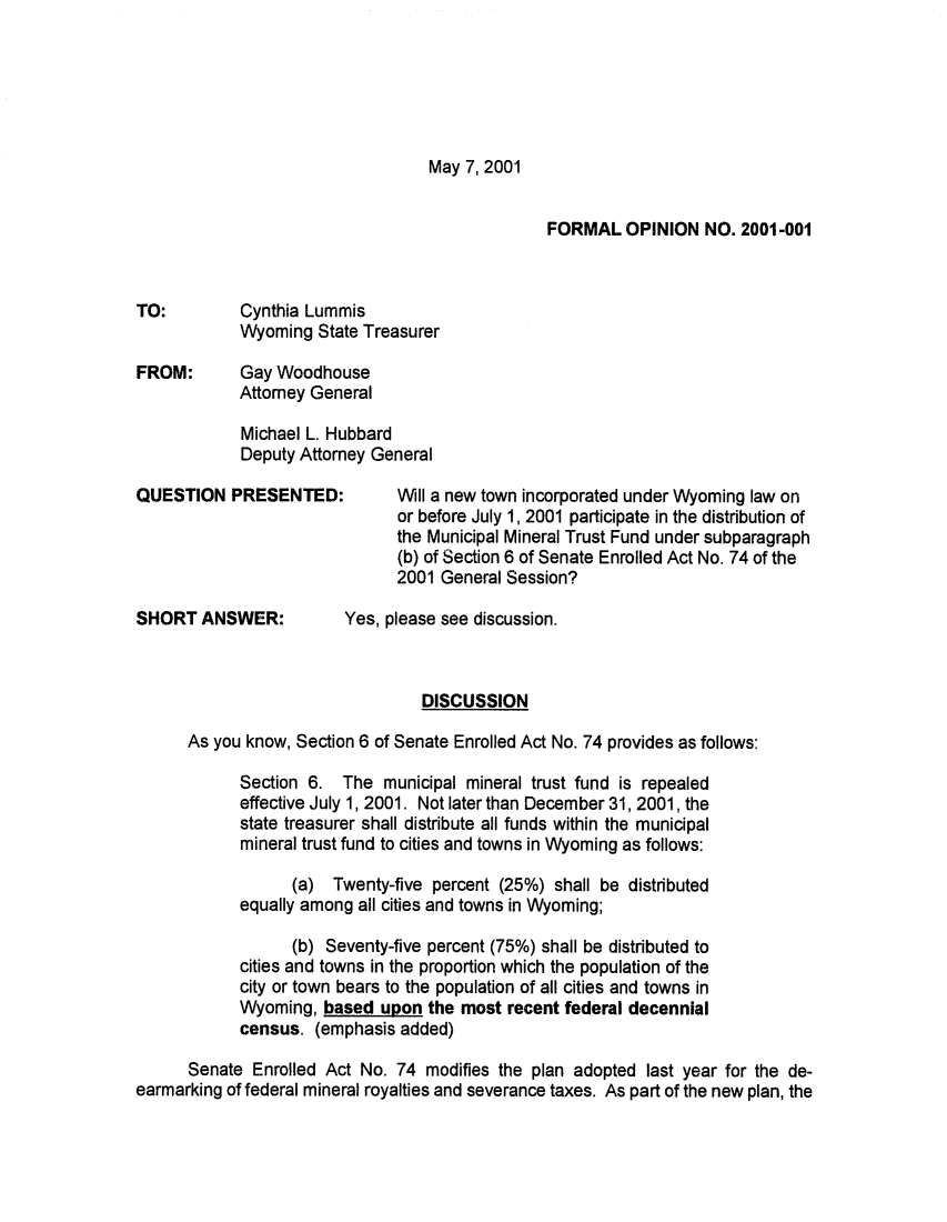 handle is hein.sag/sagwy0028 and id is 1 raw text is: May 7, 2001

FORMAL OPINION NO. 2001 -001
TO:       Cynthia Lummis
Wyoming State Treasurer
FROM:     Gay Woodhouse
Attorney General
Michael L. Hubbard
Deputy Attorney General
QUESTION PRESENTED:      Will a new town incorporated under Wyoming law on
or before July 1, 2001 participate in the distribution of
the Municipal Mineral Trust Fund under subparagraph
(b) of Section 6 of Senate Enrolled Act No. 74 of the
2001 General Session?
SHORT ANSWER:       Yes, please see discussion.
DISCUSSION
As you know, Section 6 of Senate Enrolled Act No. 74 provides as follows:
Section 6. The municipal mineral trust fund is repealed
effective July 1, 2001. Not later than December 31, 2001, the
state treasurer shall distribute all funds within the municipal
mineral trust fund to cities and towns in Wyoming as follows:
(a) Twenty-five percent (25%) shall be distributed
equally among all cities and towns in Wyoming;
(b) Seventy-five percent (75%) shall be distributed to
cities and towns in the proportion which the population of the
city or town bears to the population of all cities and towns in
Wyoming, based upon the most recent federal decennial
census. (emphasis added)
Senate Enrolled Act No. 74 modifies the plan adopted last year for the de-
earmarking of federal mineral royalties and severance taxes. As part of the new plan, the


