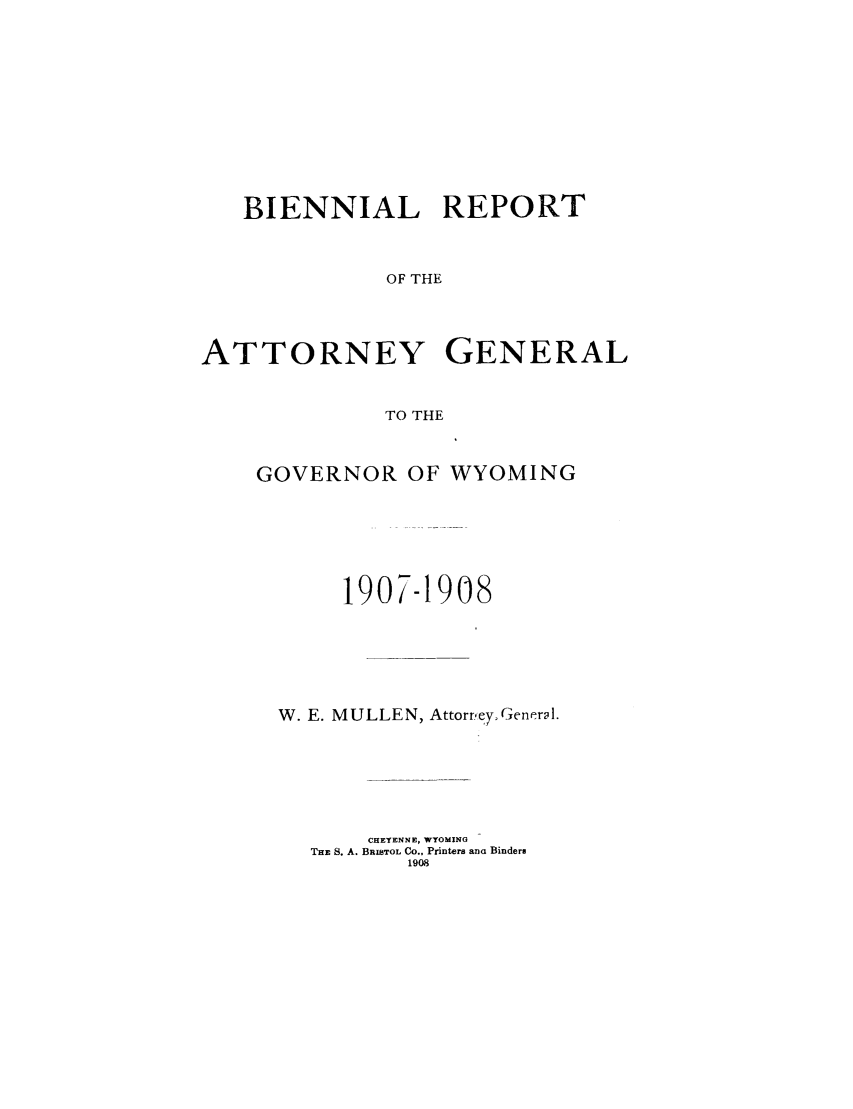 handle is hein.sag/sagwy0031 and id is 1 raw text is: BIENNIAL REPORT
OF THE
ATTORNEY GENERAL
TO THE

GOVERNOR OF WYOMING
1907-1908
W. E. MULLEN, Attorrey General.
CHEYENNE, WYOMING
THE S. A. BRISTOL Co., Printers ana Binders
1908


