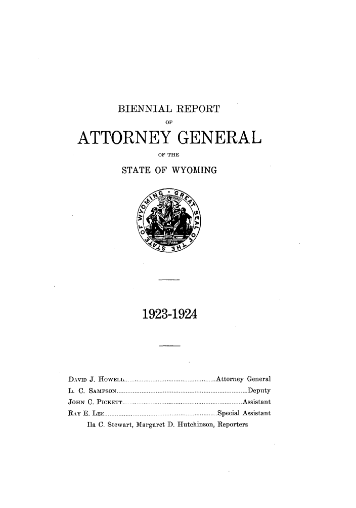 handle is hein.sag/sagwy0032 and id is 1 raw text is: BIENNIAL REPORT

OP
ATTORNEY GENERAL
OF THE
STATE OF WYOMING

1923-1924
DAVID J. HOWELL.................................................... Attorney General
L.  C.  SAMPSON  .......................................................................... D eputy
JOHN C. PICKETT ................       ................. Assistant
RAY  E. LEE ................................ . . ................... Special Assistant
Ila C. Stewart, Margaret D. Hutchinson, Reporters


