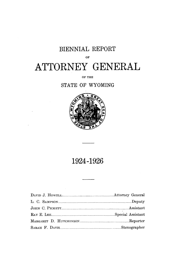 handle is hein.sag/sagwy0033 and id is 1 raw text is: BIENNIAL REPORT
OF
ATTORNEY GENERAL
OF THE
STATE OF WYOMING

1924-1926
DAVID J. HOWELL .................................................... Attorney General
L .  C .  SAM PSON  .......................................................................... D eputy
JOHN   C. PICKETT .............. .................................................. A ssistant
RAY E. LEE ......................................... Special Assistant
MARGARET D. HUTCHINSON ................................................. Reporter
SARAiI  F .  D AVIS.............................................................. Stenographer


