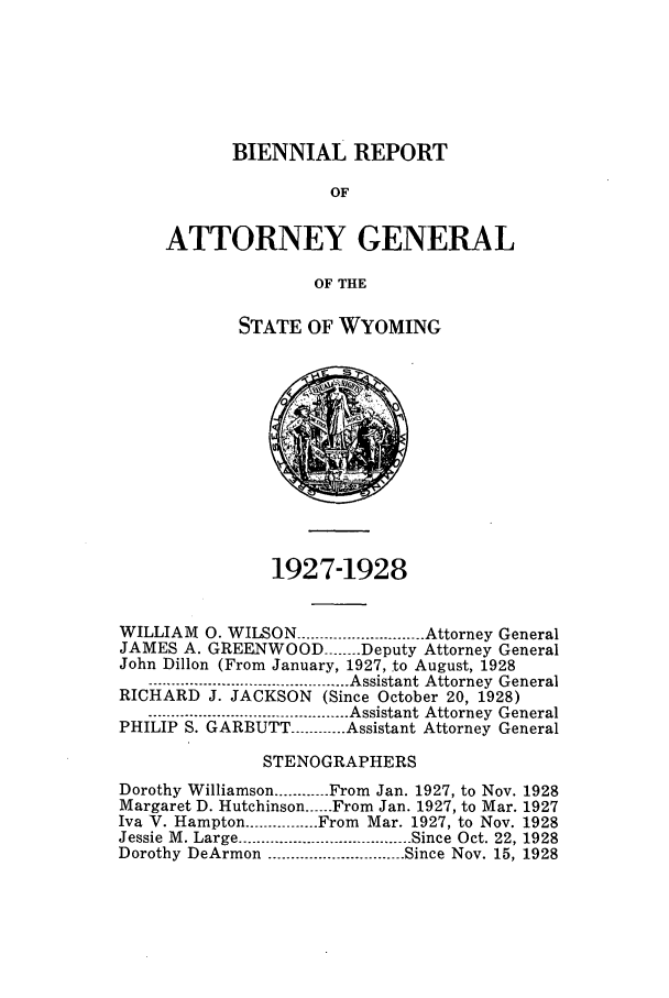 handle is hein.sag/sagwy0034 and id is 1 raw text is: BIENNIAL REPORT
OF
ATTORNEY GENERAL
OF THE

STATE OF WYOMING

1927-1928
WILLIAM 0. WILSON ............................ Attorney General
JAMES A. GREENWOOD ------ Deputy Attorney General
John Dillon (From January, 1927, to August, 1928
-------------------------.- ......----------- Assistant Attorney  General
RICHARD J. JACKSON (Since October 20, 1928)
--------------------- --.................... Assistant Attorney  General
PHILIP S. GARBUTT ............ Assistant Attorney General
STENOGRAPHERS
Dorothy Williamson ............ From Jan. 1927, to Nov. 1928
Margaret D. Hutchinson ...... From Jan. 1927, to Mar. 1927
Iva V. Hampton ................ From Mar. 1927, to Nov. 1928
Jessie  M . Large ...................................... Since  Oct. 22, 1928
Dorothy DeArmon .............................. Since Nov. 15, 1928


