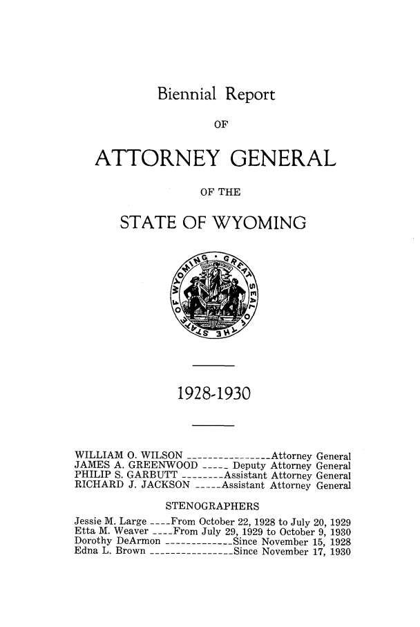 handle is hein.sag/sagwy0035 and id is 1 raw text is: Biennial Report

OF
ATTORNEY GENERAL
OF THE
STATE OF WYOMING

1928-1930
WILLIAM 0. WILSON --------------Attorney General
JAMES A. GREENWOOD ----- Deputy Attorney General
PHILIP S. GARBUTT -------Assistant Attorney General
RICHARD J. JACKSON ---- Assistant Attorney General
STENOGRAPHERS
Jessie M. Large ---- From October 22, 1928 to July 20, 1929
Etta M. Weaver ---- From July 29, 1929 to October 9, 1930
Dorothy DeArmon ------------Since November 15, 1928
Edna L. Brown --------------Since November 17, 1930


