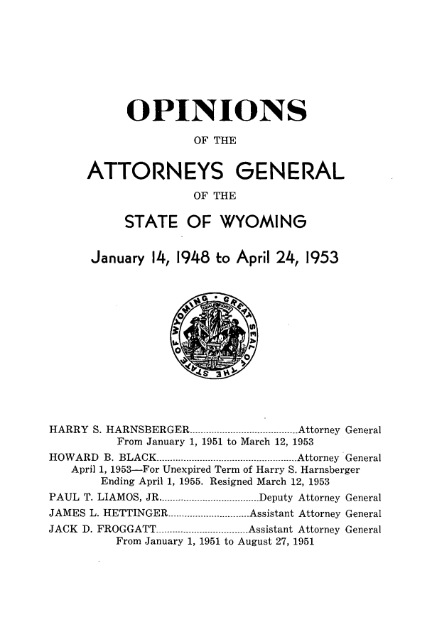 handle is hein.sag/sagwy0039 and id is 1 raw text is: OPINIONS
OF THE
ATTORNEYS GENERAL
OF THE
STATE OF WYOMING
January 14, 1948 to April 24, 1953

HARRY S. HARNSBERGER ----------------------------------- Attorney General
From January 1, 1951 to March 12, 1953
HOWARD B. BLACK --------------------------------------------- .-Attorney General
April 1, 1953-For Unexpired Term of Harry S. Harnsberger
Ending April 1, 1955. Resigned March 12, 1953
PAUL T. LIAMOS, JR ------..............-------------- Deputy Attorney General
JAMES L. HETTINGER -----............------------- Assistant Attorney General
JACK D. FROGGATT ----------------------------- Assistant Attorney General
From January 1, 1951 to August 27, 1951


