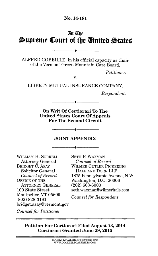 handle is hein.scsl/aglibmjotapx0001 and id is 1 raw text is: 


No. 14-181


Supreme Court of the aunteb 1tatel



ALFRED GOBEILLE, in his official capacity as chair
     of the Vermont Green Mountain Care Board,
                                    Petitioner,
                       V.

    LIBERTY MUTUAL INSURANCE COMPANY,
                                  Respondent.


          On Writ Of Certiorari To The
          United States Court Of Appeals
            For The Second Circuit


JOINT APPENDIX


WILLIAM H. SORRELL
  Attorney General
BRIDGET C. ASAY
  Solicitor General
  Counsel of Record
OFFICE OF THE
  ATTORNEY GENERAL
109 State Street
Montpelier, VT 05609
(802) 828-3181
bridget.asay@vermont.gov
Counsel for Petitioner


SETH P. WAXMAN
  Counsel of Record
WILMER CUTLER PICKERING
  HALE AND DORR LLP
1875 Pennsylvania Avenue, N.W.
Washington, D.C. 20006
(202) 663-6000
seth.waxman@wilmerhale.com
Counsel for Respondent


Petition For Certiorari Filed August 13, 2014
     Certiorari Granted June 29, 2015

           COCKLE LEGAL BRIEFS (800) 225-6964
           WWW.COCKLELEGALBRIEFS.COM


