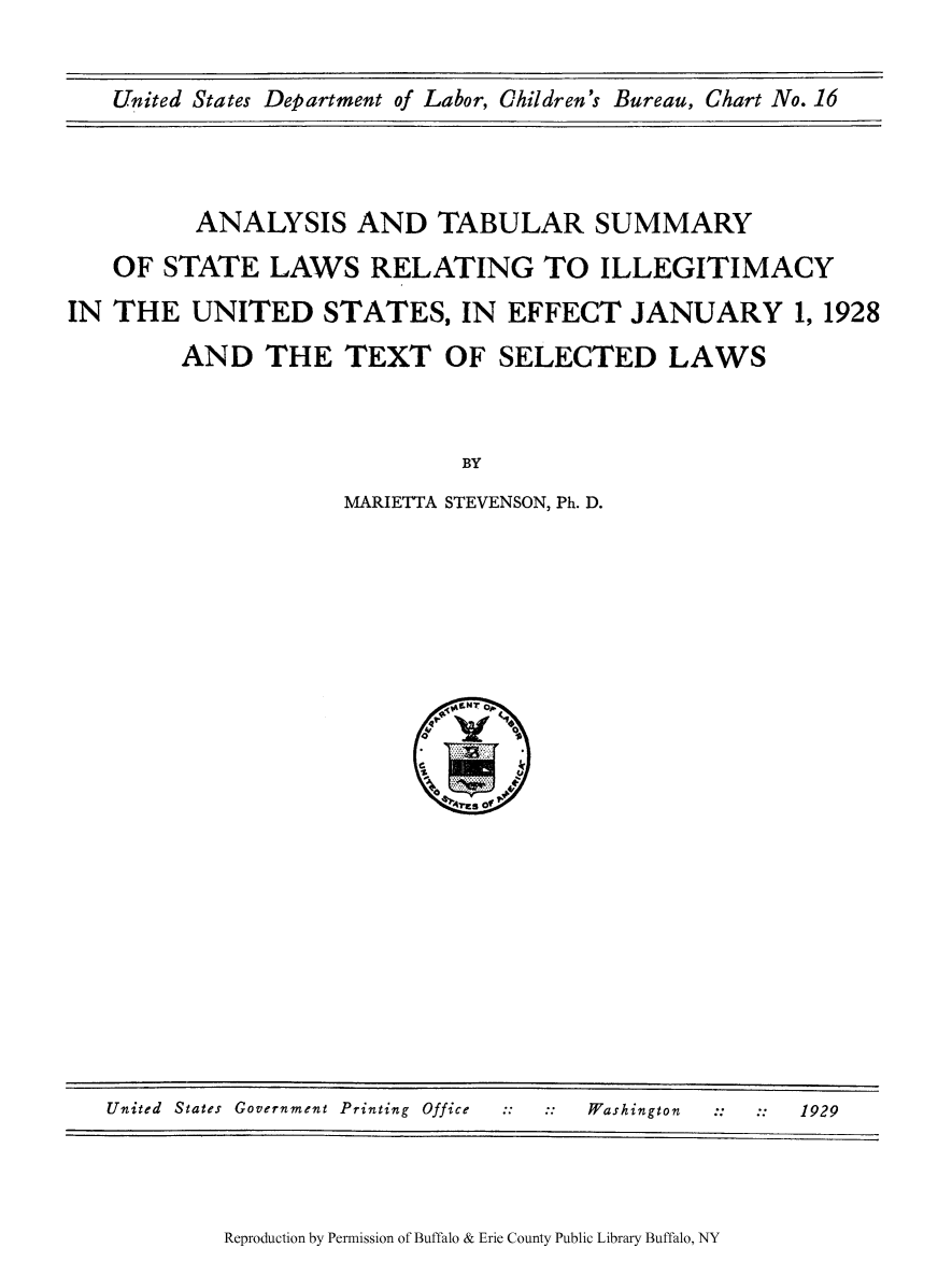 handle is hein.scsl/anatabu0001 and id is 1 raw text is: United States Department of Labor, Children's Bureau, Chart No. 16

ANALYSIS AND TABULAR SUMMARY
OF STATE LAWS RELATING TO ILLEGITIMACY
IN THE UNITED STATES, IN EFFECT JANUARY 1, 1928
AND THE TEXT OF SELECTED LAWS
BY
MARIETTA STEVENSON, Ph. D.

Reproduction by Permission of Buffalo & Erie County Public Library Buffalo, NY

United States Government Printing Office                Washington               1929


