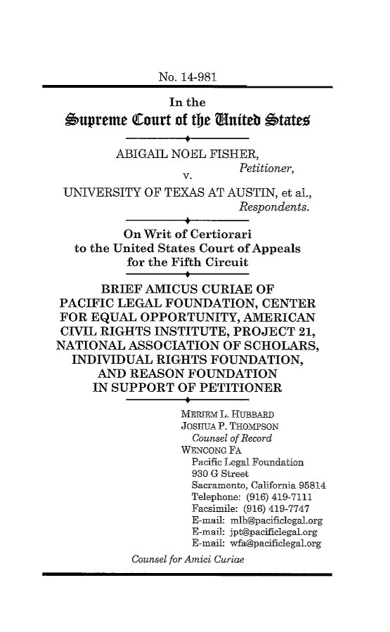 handle is hein.scsl/anfiutxbracp0001 and id is 1 raw text is: 




               No. 14-981

                 In the
 oupreme   (Court of tMe niteb  'tates

         ABIGAIL NOEL  FISHER,
                           Petitioner,
 UNIVERSITY  OF TEXAS AT AUSTIN, et al.,
                           Respondents.

          On Writ of Certiorari
   to the United States Court of Appeals
          for the Fifth Circuit

       BRIEF AMICUS  CURIAE  OF
 PACIFIC LEGAL  FOUNDATION,   CENTER
 FOR EQUAL  OPPORTUNITY, AMERICAN
 CIVIL RIGHTS INSTITUTE,  PROJECT   21,
NATIONAL   ASSOCIATION   OF SCHOLARS,
  INDIVIDUAL   RIGHTS  FOUNDATION,
      AND  REASON  FOUNDATION
      IN SUPPORT  OF PETITIONER

                  MERTEM L. HUBBARD
                  JOSHUAP. THOMPSON
                    Counsel of Record
                  WENCONG FA
                    Pacific Legal Foundation
                    930 G Street
                    Sacramento, California 95814
                    Telephone: (916) 419-7111
                    Facsimile: (916) 419-7747
                    E-mail: mlh@pacificlegal.org
                    E-mail: jpt@pacificlegaLorg
                    E-mail: wfa@pacificlegal.org
           Counsel for Amid Curiae


